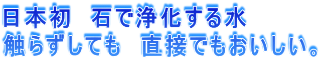 日本初 石で浄化する水 触らずしても 直接でもおいしい。
